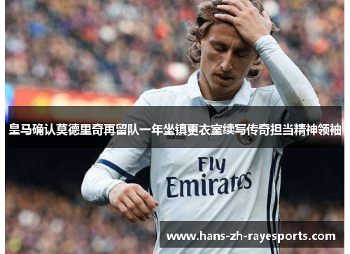 皇马确认莫德里奇再留队一年坐镇更衣室续写传奇担当精神领袖